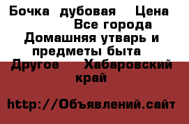 Бочка  дубовая  › Цена ­ 4 600 - Все города Домашняя утварь и предметы быта » Другое   . Хабаровский край